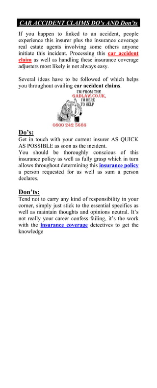 CAR ACCIDENT CLAIMS DO’s AND Don’ts
If you happen to linked to an accident, people
experience this insurer plus the insurance coverage
real estate agents involving some others anyone
initiate this incident. Processing this car accident
claim as well as handling these insurance coverage
adjusters most likely is not always easy.

Several ideas have to be followed of which helps
you throughout availing car accident claims.




Do’s:
Get in touch with your current insurer AS QUICK
AS POSSIBLE as soon as the incident.
You should be thoroughly conscious of this
insurance policy as well as fully grasp which in turn
allows throughout determining this insurance policy
a person requested for as well as sum a person
declares.

Don’ts:
Tend not to carry any kind of responsibility in your
corner, simply just stick to the essential specifics as
well as maintain thoughts and opinions neutral. It’s
not really your career confess failing, it’s the work
with the insurance coverage detectives to get the
knowledge
 