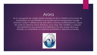 Arora
Es un navegador de código abierto basado en Qt 4 y WebKit como motor de
renderizado, el cual también es el corazón de los navegadores Google
Chrome y Safari. A diferencia de este último, Arora es multiplataforma, capaz
de correr en sistemas como: Windows, Linux, Mac OSX, FreeBSD y cualquier
otra plataforma que soporte el la biblioteca Qt, esto quiere decir que
también es compatible con sistemas embedidos o dispositivos móviles
 