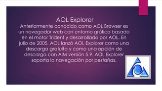 AOL Explorer
Anteriormente conocido como AOL Browser es
un navegador web con entorno gráfico basado
en el motor Trident y desarrollado por AOL. En
julio de 2005, AOL lanzó AOL Explorer como una
descarga gratuita y como una opción de
descarga con AIM versión 5.9. AOL Explorer
soporta la navegación por pestañas.
 