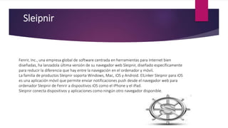 Sleipnir
Fenrir, Inc., una empresa global de software centrada en herramientas para Internet bien
diseñadas, ha lanzadola última versión de su navegador web Sleipnir, diseñado específicamente
para reducir la diferencia que hay entre la navegación en el ordenador y móvil.
La familia de productos Sleipnir soporta Windows, Mac, iOS y Android. ElLinker Sleipnir para iOS
es una aplicación móvil que permite enviar notificaciones push desde el navegador web para
ordenador Sleipnir de Fenrir a dispositivos iOS como el iPhone y el iPad.
Sleipnir conecta dispositivos y aplicaciones como ningún otro navegador disponible.
 