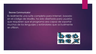 Beonex Communicator
Es realmente una suite completa para Internet, basada
en el código de Mozilla, ha sido diseñada para usuarios
que requieren que el programa sea capaz de soportar
muchos de los lenguajes y estándares que actualmente
se utilizan.
 