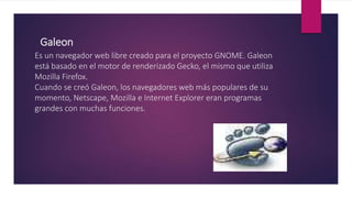 Galeon
Es un navegador web libre creado para el proyecto GNOME. Galeon
está basado en el motor de renderizado Gecko, el mismo que utiliza
Mozilla Firefox.
Cuando se creó Galeon, los navegadores web más populares de su
momento, Netscape, Mozilla e Internet Explorer eran programas
grandes con muchas funciones.
 