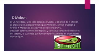 K-Meleon
Es un navegador web libre basado en Gecko. El objetivo de K-Meleon
es proveer un navegador liviano para Windows, similar a Galeon o
Firefox. K-Meleon se distribuye bajo la licencia GNU.
Destacan particularmente su rapidez y su escaso consumo de recursos
del sistema, lo cual hace que funcione perfectamente en ordenadores
muy antiguos.
 