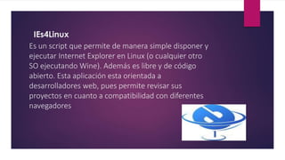 IEs4Linux
Es un script que permite de manera simple disponer y
ejecutar Internet Explorer en Linux (o cualquier otro
SO ejecutando Wine). Además es libre y de código
abierto. Esta aplicación esta orientada a
desarrolladores web, pues permite revisar sus
proyectos en cuanto a compatibilidad con diferentes
navegadores
 