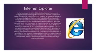 Internet Explorer
Hasta hace algunos años el líder indiscutible del mercado de
navegadores de internet gratis, después de derrotar a Netscape
parecía que nadie lo podría opacar, a pesar de sus evidentes fallos
de seguridad y la lentitud con que trabajaba. Es obvio que la
principal razón de la predominancia de Internet Explorer se debe a
que viene listo para usar en todos los sistemas operativos Windows.
La versión 6 de este navegador se caracteriza por ser uno de los más
inseguros e inestables. Internet Explorer 10, la versión 2012 del
navegador, promete ser mucho más rápida en comparación a sus
competidores más cercanos (Firefox 14 y Chrome 17) gracias a su
aceleración por hardware. Además ofrece un interfaz más sobria y
sencilla claramente optimizado para su uso en dispositivos táctiles; la
seguridad es otro aspecto muy importante que han mejorado para
esta versión, Internet Explorer promete bloquear más malware que sus
competidores además de proteger el equipo contra descargas
malintencionadas.
 