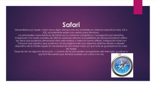 Safari
Desarrollado por Apple, hasta hace algún tiempo solo era instalable en sistemas operativos Mac OS e
IOS, actualmente existe una versión para Windows.
Las principales caracteristicas de Safari son su corrector ortográfico y navegación por pestañas,
integración con redes sociales, las últimas versiones ofrecen la posibilidad de almacenamiento offline
(es decir que podemos almacenar sitios web enteros y verlos en forma offline), integración total con
iCloud lo que significa que podemos ver las páginas web que dejamos abiertas desde cualquier
dispositivo de la familia Apple sin necesidad de sincronizar nada ya que todo se guardará en la nube
de Apple
Después de ver algunas de los pros y contras de los principales navegadores del mercado, ¿cuál es tu
opción? Recuerda que siempre puedes usar varios a la vez.
 