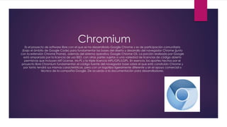Chromium
Es el proyecto de software libre con el que se ha desarrollado Google Chrome y es de participación comunitaria
(bajo el ámbito de Google Code) para fundamentar las bases del diseño y desarrollo del navegador Chrome (junto
con la extensión Chrome Frame), además del sistema operativo Google Chrome OS. La porción realizada por Google
está amparada por la licencia de uso BSD, con otras partes sujetas a una variedad de licencias de código abierto
permisivas que incluyen MIT License, Ms-PL y la triple licencia MPL/GPL/LGPL. En esencia, los aportes hechos por el
proyecto libre Chromium fundamentan el código fuente del navegador base sobre el que está construido Chrome y
por tanto tendrá sus mismas características, pero con un logotipo ligeramente diferente y sin el apoyo comercial o
técnico de la compañía Google. De acuerdo a la documentación para desarrolladores.
 
