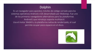 Dolphin
Es un navegador para aparatos móviles de código cerrado para los
sistemas operativos Android e iOS desarrollado por Mobotap. Fue uno
de los primeros navegadores alternativos para las plataformas
Android1 que introdujo soporte multitáctil.
Usa el motor WebKit y la plataforma nativa de renderizado, el cual
permite ocupar poco espacio en el disco.
 