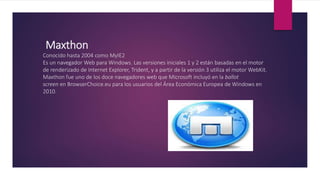 Maxthon
Conocido hasta 2004 como MyIE2
Es un navegador Web para Windows. Las versiones iniciales 1 y 2 están basadas en el motor
de renderizado de Internet Explorer, Trident, y a partir de la versión 3 utiliza el motor WebKit.
Maxthon fue uno de los doce navegadores web que Microsoft incluyó en la ballot
screen en BrowserChoice.eu para los usuarios del Área Económica Europea de Windows en
2010.
 