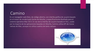 Camino
Es un navegador web libre, de código abierto, con interfaz gráfica de usuario basado
en el motor de renderizado Gecko de Mozilla, y específicamente diseñado para el
sistema operativo Mac OS X. En vez de la interfaz de usuario basada en XUL, usada
por la mayoría de las aplicaciones basadas en Mozilla, Camino utiliza API de Cocoa
nativas de Mac, aunque no utiliza cuadros de texto nativos.
 