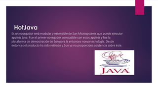 HotJava
Es un navegador web modular y extensible de Sun Microsystems que puede ejecutar
applets Java. Fue el primer navegador compatible con estos applets y fue la
plataforma de demostración de Sun para la entonces nueva tecnología. Desde
entonces el producto ha sido retirado y Sun ya no proporciona asistencia sobre éste.
 