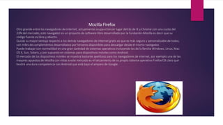 Mozilla Firefox
Otro grande entre los navegadores de internet, actualmente ocupa el tercer lugar detrás de IE y Chrome con una cuota del
23% del mercado, este navegador es un proyecto de software libre desarrollado por la fundación Mozilla es decir que su
código fuente es libre y abierto.
Quizás su mayor ventaja respecto a los demás navegadores de internet gratis es que es más seguro y personalizable de todos,
con miles de complementos desarrollados por terceros disponibles para descargar desde el mismo navegador.
Puede trabajar con normalidad en una gran cantidad de sistemas operativos incluyendo los de la familia Windows, Linux, Mac
OS X, Sun, Solaris, y por supuesto en sistemas para dispositivos móviles como Android.
El mercado de los dispositivos móviles se muestra bastante apetitoso para los navegadores de internet, por ejemplo una de las
mayores apuestas de Mozilla con vistas a este mercado es el lanzamiento de su propio sistema operativo Firefox OS claro que
tendrá una dura competencia con Android que está bajo el amparo de Google.
 