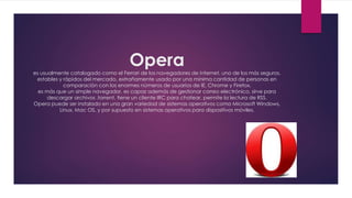 Opera
es usualmente catalogado como el Ferrari de los navegadores de internet, uno de los más seguros,
estables y rápidos del mercado, extrañamente usado por una mínima cantidad de personas en
comparación con los enormes números de usuarios de IE, Chrome y Firefox.
es más que un simple navegador, es capaz además de gestionar correo electrónico, sirve para
descargar archivos .torrent, tiene un cliente IRC para chatear, permite la lectura de RSS.
Opera puede ser instalado en una gran variedad de sistemas operativos como Microsoft Windows,
Linux, Mac OS, y por supuesto en sistemas operativos para dispositivos móviles.
 