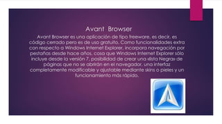 Avant Browser
Avant Browser es una aplicación de tipo freeware, es decir, es
código cerrado pero es de uso gratuito. Como funcionalidades extra
con respecto a Windows Internet Explorer, incorpora navegación por
pestañas desde hace años, cosa que Windows Internet Explorer sólo
incluye desde la versión 7, posibilidad de crear una «lista Negra» de
páginas que no se abrirán en el navegador, una interfaz
completamente modificable y ajustable mediante skins o pieles y un
funcionamiento más rápido.
 