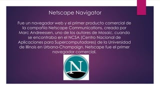 Netscape Navigator
Fue un navegador web y el primer producto comercial de
la compañía Netscape Communications, creada por
Marc Andreessen, uno de los autores de Mosaic, cuando
se encontraba en el NCSA (Centro Nacional de
Aplicaciones para Supercomputadores) de la Universidad
de Illinois en Urbana-Champaign. Netscape fue el primer
navegador comercial.
 