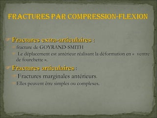Fractures extra-articulaires  :  fracture de GOYRAND-SMITH   Le déplacement est antérieur réalisant la déformation en «  ventre de fourchette ». Fractures articulaires  :  Fractures marginales antérieurs . Elles peuvent être simples ou complexes. 