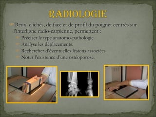 Deux  clichés, de face et de profil du poignet centrés sur l’interligne radio-carpienne, permettent : Préciser le type anatomo-pathologie. Analyse les déplacements. Rechercher d’éventuelles lésions associées Noter l’existence d’une ostéoporose. 