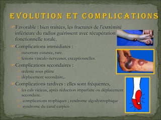 Favorable : bien traitées, les fractures de l’extrémité inférieure du radius guérissent avec récupération fonctionnelle totale. Complications immédiates : ouverture cutanée, rare. lésions vasculo-nerveuses, exceptionnelles.  Complications secondaires : œdème sous plâtre  déplacement secondaire,. Complications tardives : elles sont fréquentes, les cals vicieux, après réduction imparfaite ou déplacement secondaire. complications trophiques ; syndrome algodystrophique syndrome du canal carpien 