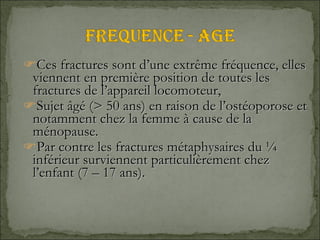 Ces fractures sont d’une extrême fréquence, elles viennent en première position de toutes les fractures de l’appareil locomoteur,  Sujet âgé (> 50 ans) en raison de l’ostéoporose et notamment chez la femme à cause de la ménopause. Par contre les fractures métaphysaires du ¼ inférieur surviennent particulièrement chez l’enfant (7 – 17 ans). 