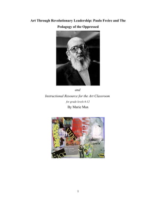 Art Through Revolutionary Leadership: Paulo Freire and The
                Pedagogy of the Oppressed




                             and
        Instructional Resource for the Art Classroom
                      for grade levels 6-12
                       By Marie Max




                               1
 
