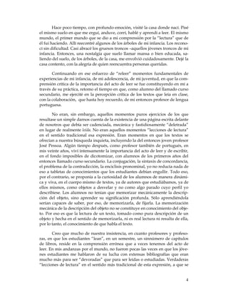 Hace poco tiempo, con profundo emoción, visité la casa donde nací. Pisé
el mismo suelo en que me erguí, anduve, corrí, hablé y aprendí a leer. El mismo
mundo, el primer mundo que se dio a mi comprensión por la “lectura” que de
él fui haciendo. Allí reecontré algunos de los árboles de mi infancia. Los recono-
cí sin dificultad. Casi abracé los gruesos troncos –aquellos jóvenes troncos de mi
infancia. Entonces, una nostalgia que suelo llamar mansa o bien educada, sa-
liendo del suelo, de los árboles, de la casa, me envolvió cuidadosamente. Dejé la
casa contento, con la alegría de quien reencuentra personas queridas.

       Continuando en ese esfuerzo de “releer” momentos fundamentales de
experiencias de mi infancia, de mi adolescencia, de mi juventud, en que la com-
prensión crítica de la importancia del acto de leer se fue constituyendo en mí a
través de su práctica, retomo el tiempo en que, como alumno del llamado curso
secundario, me ejercité en la percepción crítica de los textos que leía en clase,
con la colaboración, que hasta hoy recuerdo, de mi entonces profesor de lengua
portuguesa.

       No eran, sin embargo, aquellos momentos puros ejercicios de los que
resultase un simple darnos cuenta de la existencia de una página escrita delante
de nosotros que debía ser cadenciada, mecánica y fastidiosamente “deletrada”
en lugar de realmente leída. No eran aquellos momentos “lecciones de lectura”
en el sentido tradicional esa expresión. Eran momentos en que los textos se
ofrecían a nuestra búsqueda inquieta, incluyendo la del entonces joven profesor
José Pessoa. Algún tiempo después, como profesor también de portugués, en
mis veinte años, viví intensamente la importancia del acto de leer y de escribir,
en el fondo imposibles de dicotomizar, con alumnos de los primeros años del
entonces llamado curso secundario. La conjugación, la sintaxis de concordancia,
el problema de la contradicción, la enciclisis pronominal, yo no reducía nada de
eso a tabletas de conocimientos que los estudiantes debían engullir. Todo eso,
por el contrario, se proponía a la curiosidad de los alumnos de manera dinámi-
ca y viva, en el cuerpo mismo de textos, ya de autores que estudiábamos, ya de
ellos mismos, como objetos a desvelar y no como algo parado cuyo perfil yo
describiese. Los alumnos no tenían que memorizar mecánicamente la descrip-
ción del objeto, sino aprender su significación profunda. Sólo aprendiéndola
serían capaces de saber, por eso, de memorizarla, de fijarla. La memorización
mecánica de la descripción del objeto no se constituye en conocimiento del obje-
to. Por eso es que la lectura de un texto, tomado como pura descripción de un
objeto y hecha en el sentido de memorizarla, ni es real lectura ni resulta de ella,
por lo tanto, el conocimiento de que habla el texto.

       Creo que mucho de nuestra insistencia, en cuanto profesores y profeso-
ras, en que los estudiantes “lean”, en un semestre, un sinnúmero de capítulos
de libros, reside en la comprensión errónea que a veces tenemos del acto de
leer. En mis andanzas por el mundo, no fueron pocas las veces en que los jóve-
nes estudiantes me hablaron de su lucha con extensas bibliografías que eran
mucho más para ser “devoradas” que para ser leídas o estudiadas. Verdaderas
“lecciones de lectura” en el sentido más tradicional de esta expresión, a que se


                                                                                 4
 