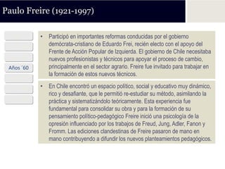 Paulo Freire (1921-1997)

  1921      • Participó en importantes reformas conducidas por el gobierno
 Años ´40     demócrata-cristiano de Eduardo Frei, recién electo con el apoyo del
              Frente de Acción Popular de Izquierda. El gobierno de Chile necesitaba
 Años ´50     nuevos profesionistas y técnicos para apoyar el proceso de cambio,
 Años ´60     principalmente en el sector agrario. Freire fue invitado para trabajar en
              la formación de estos nuevos técnicos.
 Años ´70
 Años ´80   • En Chile encontró un espacio político, social y educativo muy dinámico,
              rico y desafiante, que le permitió re-estudiar su método, asimilando la
 Años ´90     práctica y sistematizándolo teóricamente. Esta experiencia fue
              fundamental para consolidar su obra y para la formación de su
              pensamiento político-pedagógico Freire inició una psicología de la
              opresión influenciado por los trabajos de Freud, Jung, Adler, Fanon y
              Fromm. Las ediciones clandestinas de Freire pasaron de mano en
              mano contribuyendo a difundir los nuevos planteamientos pedagógicos.
 