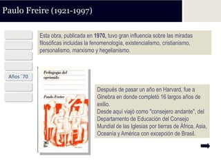 Paulo Freire (1921-1997)

  1921      Esta obra, publicada en 1970, tuvo gran influencia sobre las miradas
 Años ´40   filosóficas incluidas la fenomenología, existencialismo, cristianismo,
            personalismo, marxismo y hegelianismo.
 Años ´50
 Años ´60
 Años ´70
 Años ´80
                                      Después de pasar un año en Harvard, fue a
 Años ´90                             Ginebra en donde completó 16 largos años de
                                      exilio.
                                      Desde aquí viajó como "consejero andante", del
                                      Departamento de Educación del Consejo
                                      Mundial de las Iglesias por tierras de África, Asia,
                                      Oceanía y América con excepción de Brasil.
 
