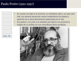 Paulo Freire (1921-1997)

  1921      • Su muerte nos dejó en la memoria, su semblante calmo, sus ojos color
 Años ´40     miel, sus siempre expresivas manos revelándonos los deseos y
              espantos de su alma eternamente apasionada por la vida.
 Años ´50
            • Sus gestos y voz junto a su barbada cara blanca nos proyecta la
 Años ´60     imagen de un profeta con sus maravillosos libros socráticos.
 Años ´70
 Años ´80
 Años ´90
 
