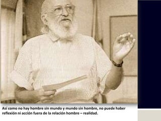 Así como no hay hombre sin mundo y mundo sin hombre, no puede haber
reflexión ni acción fuera de la relación hombre – realidad.
 