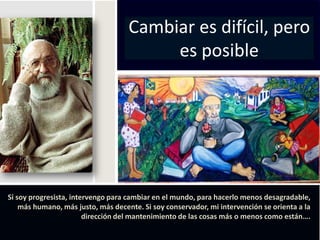 Cambiar es difícil, pero
                                         es posible




Si soy progresista, intervengo para cambiar en el mundo, para hacerlo menos desagradable,
    más humano, más justo, más decente. Si soy conservador, mi intervención se orienta a la
                        dirección del mantenimiento de las cosas más o menos como están….
 