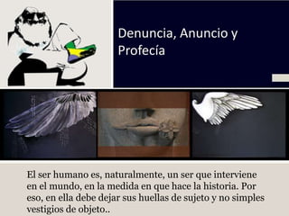 Denuncia, Anuncio y
                      Profecía




El ser humano es, naturalmente, un ser que interviene
en el mundo, en la medida en que hace la historia. Por
eso, en ella debe dejar sus huellas de sujeto y no simples
vestigios de objeto..
 