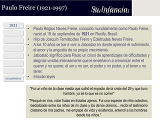 Paulo Freire (1921-1997)                                    Su Infancia
   1921
                • Paulo Reglus Neves Freire, conocido mundialmente como Paulo Freire,
 Años ´40         nació el 19 de septiembre de 1921 en Recife, Brasil.
 Años ´50       • Hijo de Joaquín Temístocles Freire y Edeltrudes Neves Freire.
                • A los 10 años se fue a vivir a Jaboatao en donde aprende el sufrimiento,
 Años ´60         el amor y la angustia de su propio crecimiento.
 Años ´70       • Jaboatao significó para Paulo un crisol de aprendizajes de dificultades y
                  alegrías vividas intensamente que le enseñaron a armonizar entre el
 Años ´80
                  querer y no querer, el ser y no ser, el poder y no poder, y el tener y no
 Años ´90         tener.
 Sus palabras   • Estudio leyes

                 "Fui un niño de la clase media que sufrió el impacto de la crisis del 29 y que tuvo
                                         hambre, yo sé lo que es no comer“
                 "Pesqué en ríos, robé frutas en frutales ajenos. Fui una especie de niño colectivo,
                 mediatizado entre los niños de mi clase y los de los obreros... recibí el testimonio
                  cristiano de mis padres, me empapé de vida y existencia, entendí a los hombres
                                                  desde los niños."
 