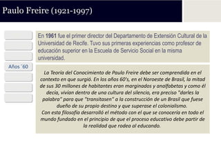 Paulo Freire (1921-1997)

  1921      En 1961 fue el primer director del Departamento de Extensión Cultural de la
 Años ´40   Universidad de Recife. Tuvo sus primeras experiencias como profesor de
            educación superior en la Escuela de Servicio Social en la misma
 Años ´50   universidad.
 Años ´60
              La Teoría del Conocimiento de Paulo Freire debe ser comprendida en el
 Años ´70   contexto en que surgió. En los años 60's, en el Noroeste de Brasil, la mitad
 Años ´80   de sus 30 millones de habitantes eran marginados y analfabetas y como él
               decía, vivían dentro de una cultura del silencio, era preciso "darles la
 Años ´90    palabra" para que "transitasen" a la construcción de un Brasil que fuese
                    dueño de su propio destino y que superase el colonialismo.
             Con esta filosofía desarrolló el método con el que se conocería en todo el
            mundo fundado en el principio de que el proceso educativo debe partir de
                                 la realidad que rodea al educando.
 
