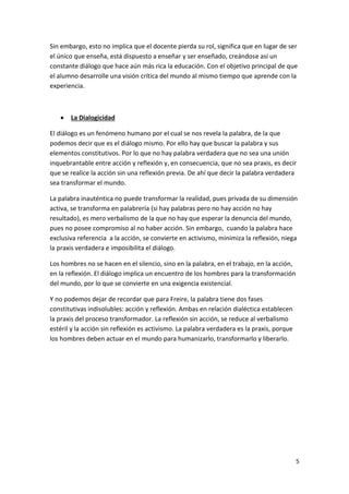 Sin embargo, esto no implica que el docente pierda su rol, significa que en lugar de ser
el único que enseña, está dispuesto a enseñar y ser enseñado, creándose así un
constante diálogo que hace aún más rica la educación. Con el objetivo principal de que
el alumno desarrolle una visión crítica del mundo al mismo tiempo que aprende con la
experiencia.



La Dialogicidad

El diálogo es un fenómeno humano por el cual se nos revela la palabra, de la que
podemos decir que es el diálogo mismo. Por ello hay que buscar la palabra y sus
elementos constitutivos. Por lo que no hay palabra verdadera que no sea una unión
inquebrantable entre acción y reflexión y, en consecuencia, que no sea praxis, es decir
que se realice la acción sin una reflexión previa. De ahí que decir la palabra verdadera
sea transformar el mundo.
La palabra inauténtica no puede transformar la realidad, pues privada de su dimensión
activa, se transforma en palabrería (si hay palabras pero no hay acción no hay
resultado), es mero verbalismo de la que no hay que esperar la denuncia del mundo,
pues no posee compromiso al no haber acción. Sin embargo, cuando la palabra hace
exclusiva referencia a la acción, se convierte en activismo, minimiza la reflexión, niega
la praxis verdadera e imposibilita el diálogo.
Los hombres no se hacen en el silencio, sino en la palabra, en el trabajo, en la acción,
en la reflexión. El diálogo implica un encuentro de los hombres para la transformación
del mundo, por lo que se convierte en una exigencia existencial.
Y no podemos dejar de recordar que para Freire, la palabra tiene dos fases
constitutivas indisolubles: acción y reflexión. Ambas en relación dialéctica establecen
la praxis del proceso transformador. La reflexión sin acción, se reduce al verbalismo
estéril y la acción sin reflexión es activismo. La palabra verdadera es la praxis, porque
los hombres deben actuar en el mundo para humanizarlo, transformarlo y liberarlo.

5

 