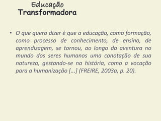 Educação 
Transformadora 
• O que quero dizer é que a educação, como formação, 
como processo de conhecimento, de ensino, de 
aprendizagem, se tornou, ao longo da aventura no 
mundo dos seres humanos uma conotação de sua 
natureza, gestando-se na história, como a vocação 
para a humanização [...] (FREIRE, 2003a, p. 20). 
 