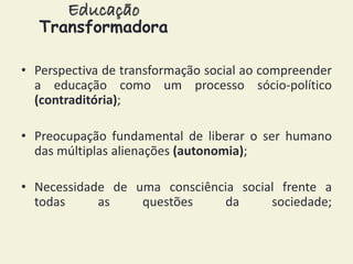 Educação 
Transformadora 
• Perspectiva de transformação social ao compreender 
a educação como um processo sócio-político 
(contraditória); 
• Preocupação fundamental de liberar o ser humano 
das múltiplas alienações (autonomia); 
• Necessidade de uma consciência social frente a 
todas as questões da sociedade; 
 