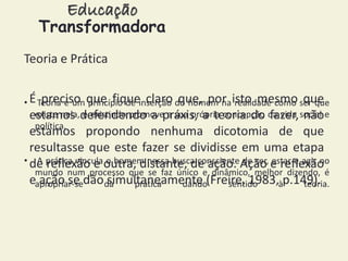 Educação 
Transformadora 
Teoria e Prática 
É preciso que fique claro que, por isto mesmo que 
estamos defendendo a práxis, a teoria do fazer, não 
estamos propondo nenhuma dicotomia de que 
resultasse que este fazer se dividisse em uma etapa 
de reflexão e outra, distante, de ação. Ação e reflexão 
e ação se dão simultaneamente (Freire, 1983, p.149). 
• Teoria é um princípio de inserção do homem na realidade como ser que 
existe nela, e existindo promove a sua própria concepção da vida social e 
política. 
• A prática vincula o homem nessa busca consciente de ser, estar e agir no 
mundo num processo que se faz único e dinâmico, melhor dizendo, é 
apropriar-se da prática dando sentido à teoria. 
 
