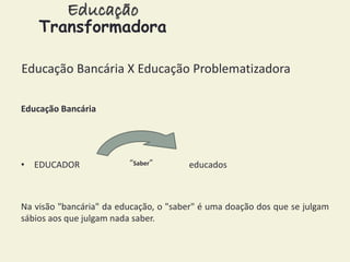 Educação 
Transformadora 
Educação Bancária X Educação Problematizadora 
Educação Bancária 
“Saber” 
• EDUCADOR educados 
Na visão "bancária" da educação, o "saber" é uma doação dos que se julgam 
sábios aos que julgam nada saber. 
 