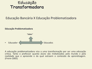 Educação 
Transformadora 
Educação Bancária X Educação Problematizadora 
Educação Problematizadora 
“Saber” 
• Educador Educados 
A educação problematizadora visa a uma transformação por ser uma educação 
critica. Tanto o professor quanto aluno são midiatizados pelo mundo e pela 
realidade que o apreende e da qual extraem o conteúdo da aprendizagem. 
(Freire-2005) 
 