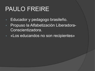 PAULO FREIRE 
• Educador y pedagogo brasileño. 
• Propuso la Alfabetización Liberadora- 
Conscientizadora. 
• «Los educandos no son recipientes» 
 
