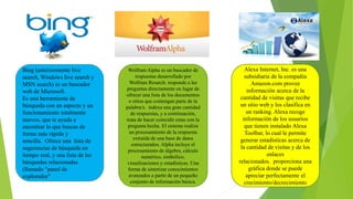 Bing (anteriormente live
search, Windows live search y
MSN search) es un buscador
web de Microsoft.
Es una herramienta de
búsqueda con un aspecto y un
funcionamiento totalmente
nuevos, que te ayuda a
encontrar lo que buscas de
forma más rápida y
sencilla. Ofrece una lista de
sugerencias de búsqueda en
tiempo real, y una lista de las
búsquedas relacionadas
(llamado "panel de
explorador"
Wolfram Alpha es un buscador de
respuestas desarrollado por
Wolfram Resarch. responde a las
preguntas directamente en lugar de
ofrecer una lista de los documentos
o sitios que contengan parte de la
palabra/s. indexa una gran cantidad
de respuestas, y a continuación,
trata de hacer coincidir estas con la
pregunta hecha. El sistema realiza
un procesamiento de la respuesta
extraída de una base de datos
estructurados. Alpha incluye el
procesamiento de álgebra, cálculo
numérico, simbólico,
visualizaciones y estadísticas. Una
forma de sintetizar conocimientos
avanzados a partir de un pequeño
conjunto de información básica.
Alexa Internet, Inc. es una
subsidiaria de la compañía
Amazon.com provee
información acerca de la
cantidad de visitas que recibe
un sitio web y los clasifica en
un ranking. Alexa recoge
información de los usuarios
que tienen instalado Alexa
Toolbar, lo cual le permite
generar estadísticas acerca de
la cantidad de visitas y de los
enlaces
relacionados. proporciona una
gráfica donde se puede
apreciar perfectamente el
crecimiento/decrecimiento
 