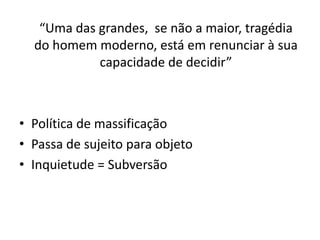 “Uma das grandes, se não a maior, tragédia
  do homem moderno, está em renunciar à sua
            capacidade de decidir”



• Política de massificação
• Passa de sujeito para objeto
• Inquietude = Subversão
 