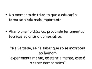 • No momento de trânsito que a educação
  torna-se ainda mais importante

• Aliar o ensino clássico, provendo ferramentas
  técnicas ao ensino democrático.

  “Na verdade, se há saber que só se incorpora
                   ao homem
  experimentalmente, existencialmente, este é
            o saber democrático”
 