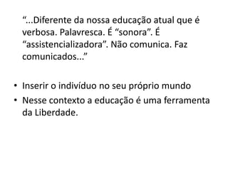 “...Diferente da nossa educação atual que é
 verbosa. Palavresca. É “sonora”. É
 “assistencializadora”. Não comunica. Faz
 comunicados...”

• Inserir o indivíduo no seu próprio mundo
• Nesse contexto a educação é uma ferramenta
  da Liberdade.
 