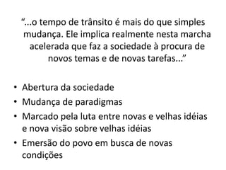 “...o tempo de trânsito é mais do que simples
  mudança. Ele implica realmente nesta marcha
    acelerada que faz a sociedade à procura de
         novos temas e de novas tarefas...”

• Abertura da sociedade
• Mudança de paradigmas
• Marcado pela luta entre novas e velhas idéias
  e nova visão sobre velhas idéias
• Emersão do povo em busca de novas
  condições
 