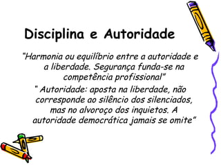 Disciplina e Autoridade
“Harmonia ou equilíbrio entre a autoridade e
a liberdade. Segurança funda-se na
competência profissional”
“ Autoridade: aposta na liberdade, não
corresponde ao silêncio dos silenciados,
mas no alvoroço dos inquietos. A
autoridade democrática jamais se omite”

 