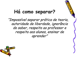 Há como separar?
“Impossível separar prática de teoria,
autoridade de liberdade, ignorância
do saber, respeito ao professor e
respeito aos alunos, ensinar de
aprender”

 