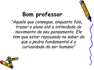 Bom professor
“Aquele que consegue, enquanto fala,
trazer o aluno até a intimidade do
movimento de seu pensamento. Ele
tem que estar repousado no saber de
que a pedra fundamental é a
curiosidade do ser humano”

 