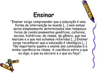 Ensinar
“Ensinar exige compreender que a educação é uma
forma de intervenção no mundo [...] nem somos
seres simplesmente determinados nem tampouco
livres de condicionamentos genéticos, culturais,
sociais, históricos, de classe, de gênero, que nos
marcam e a que nos achamos referidos [...] Ensinar
exige reconhecer que a educação é ideológica [...]
Tão importante quanto o ensino dos conteúdos é a
minha coerência na classe. A coerência entre o que
eu digo, o que eu escrevo e o que eu faço”.

 