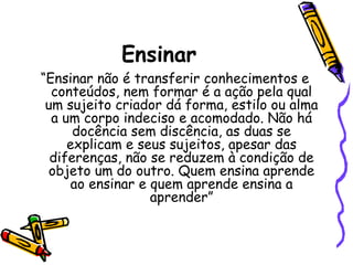 Ensinar

“Ensinar não é transferir conhecimentos e
conteúdos, nem formar é a ação pela qual
um sujeito criador dá forma, estilo ou alma
a um corpo indeciso e acomodado. Não há
docência sem discência, as duas se
explicam e seus sujeitos, apesar das
diferenças, não se reduzem à condição de
objeto um do outro. Quem ensina aprende
ao ensinar e quem aprende ensina a
aprender”

 